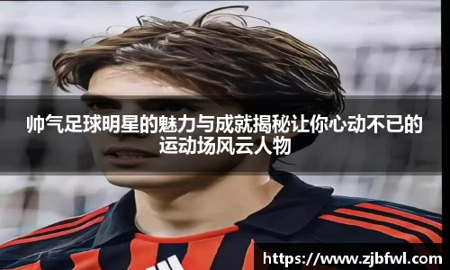 帅气足球明星的魅力与成就揭秘让你心动不已的运动场风云人物